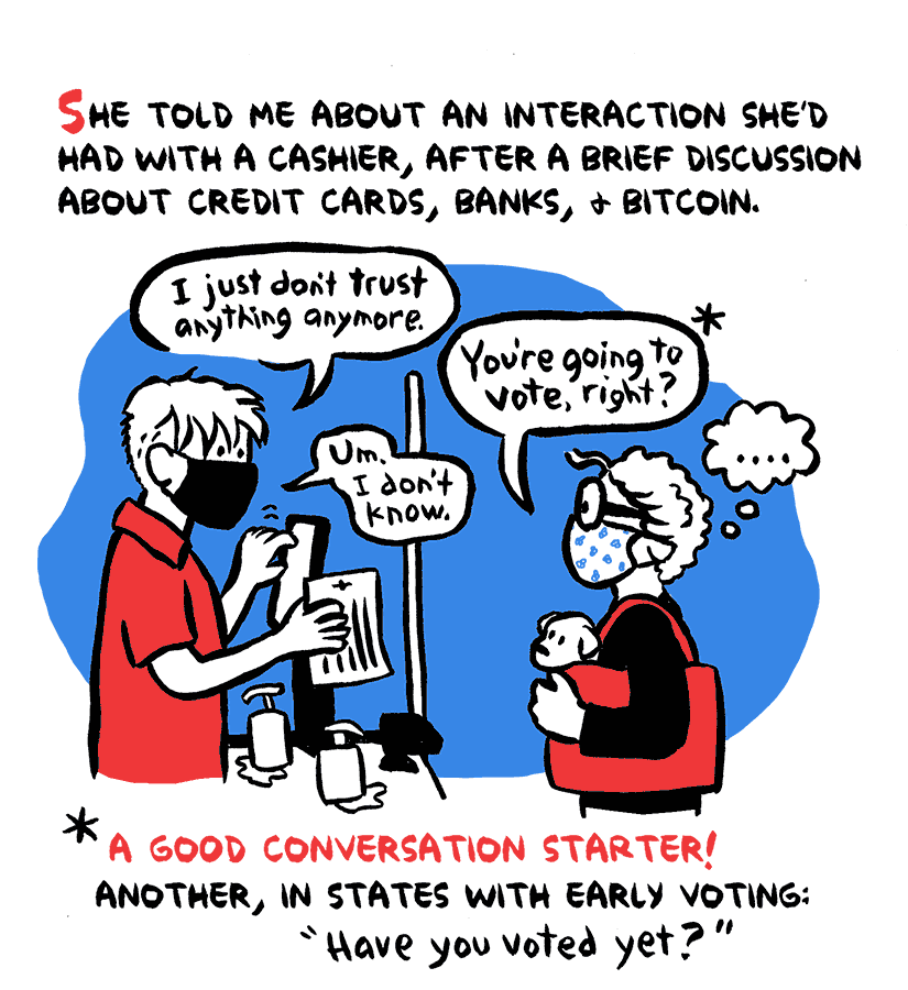 Narration: She told me about an interaction she'd had with a cashier, after a brief discussion about credit cards, banks, & bitcoin. Store Clerk: I just don't trust anything anymore. Nancy: You're going to vote right?* Clerk: Um, I don't know. ... *A good conversation starter! Another, instates with early voting: 'Have you voted yet?'