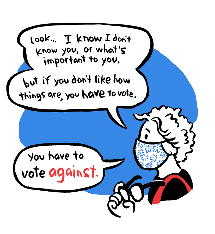 Nancy: Look… I know I don't know you, or what's important to you, but if you don't like how things are, you have to vote. You have to vote against.