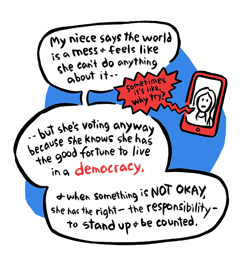 Nancy: My niece says the world is a mess and feels like she can't do anything about it-- Neice: sometimes it's like, why try? Nancy: but she's voting anyway because she knows she has the good fortune to live in a democracy, and when something is not okay, she has the right--the responsibility--to stand up and be counted.