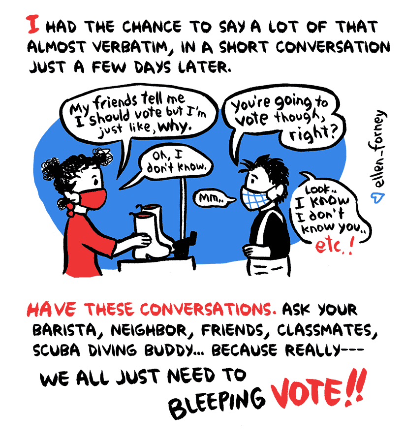 Narration: I had the chance to say a lot of that almost verbatim, in a short conversation just a few days later. Cashier: My friends tell me I should vote, but I'm just like, why? Ellen: You're going to vote though, right? Cashier: Oh, I don't know. Ellen: mmm... Look, I know I don't know you, etc. Narration: Have these conversations. Ask your barista, neighbor, friends, classmates, scuba diving buddy... because really-- We all just need to bleeping vote!